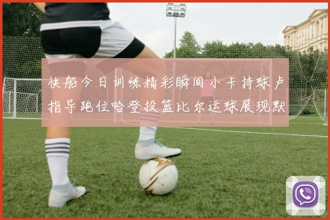 快船今日训练精彩瞬间小卡持球卢指导跑位哈登投篮比尔运球展现默契
